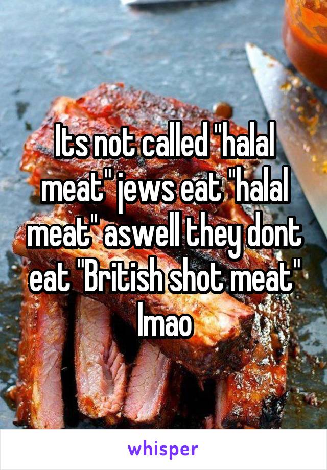 Its not called "halal meat" jews eat "halal meat" aswell they dont eat "British shot meat" lmao