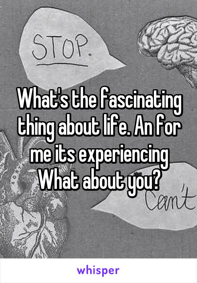 What's the fascinating thing about life. An for me its experiencing
What about you?