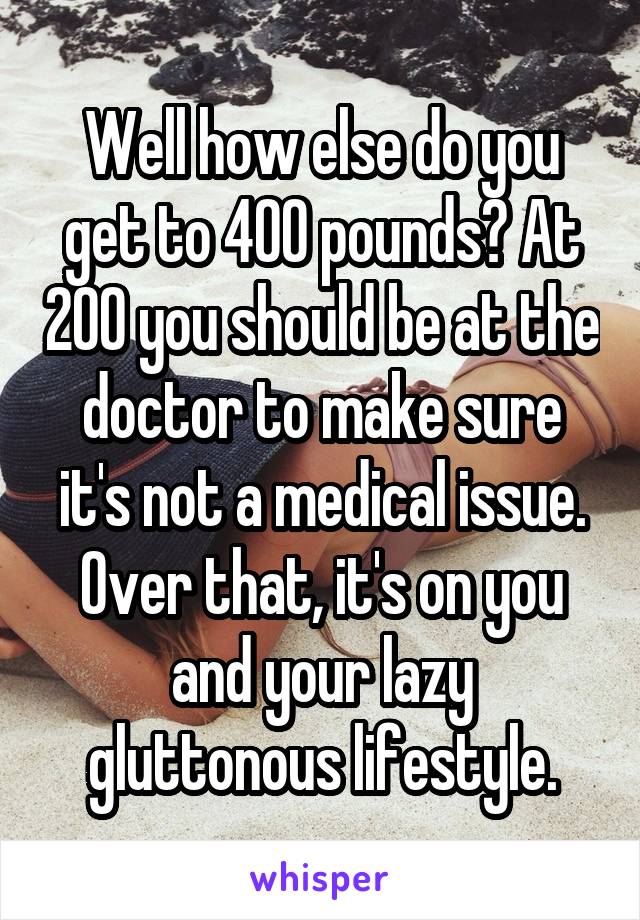 Well how else do you get to 400 pounds? At 200 you should be at the doctor to make sure it's not a medical issue. Over that, it's on you and your lazy gluttonous lifestyle.