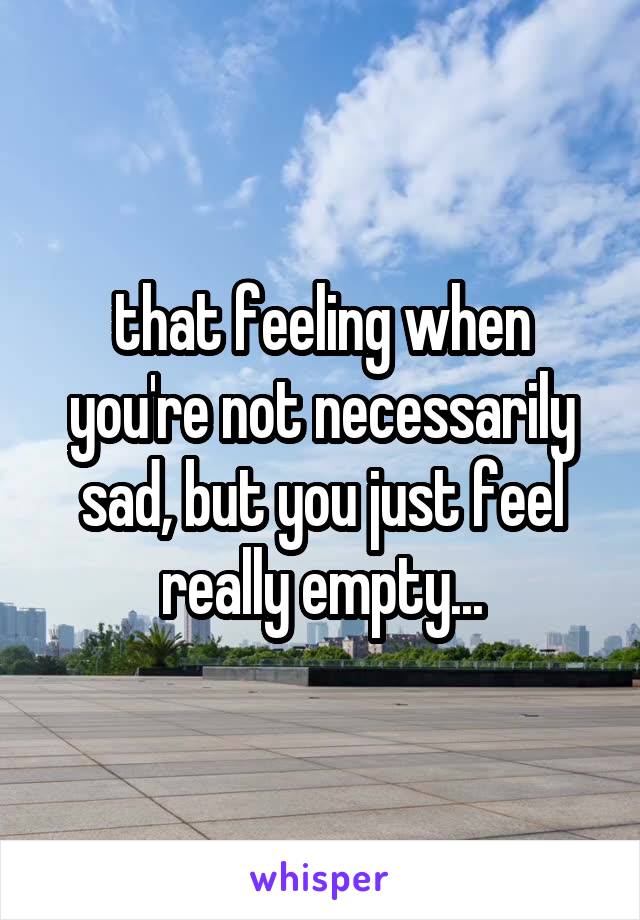 that feeling when you're not necessarily sad, but you just feel really empty...