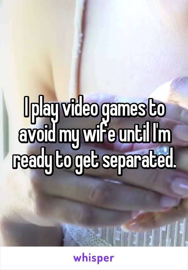 I play video games to avoid my wife until I'm ready to get separated.