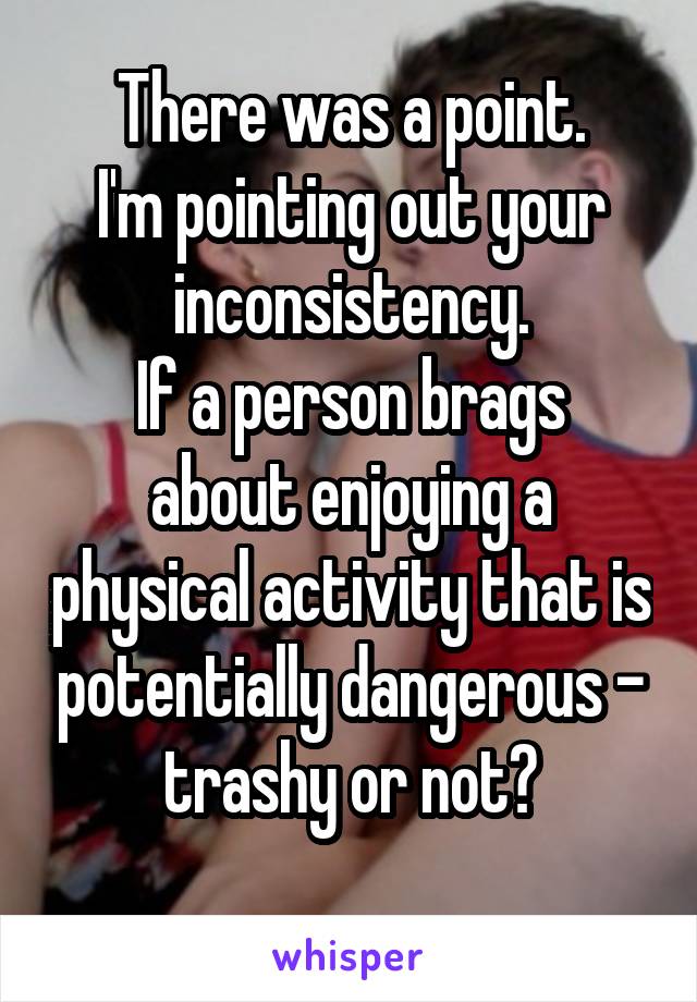 There was a point.
I'm pointing out your inconsistency.
If a person brags about enjoying a physical activity that is potentially dangerous - trashy or not?
