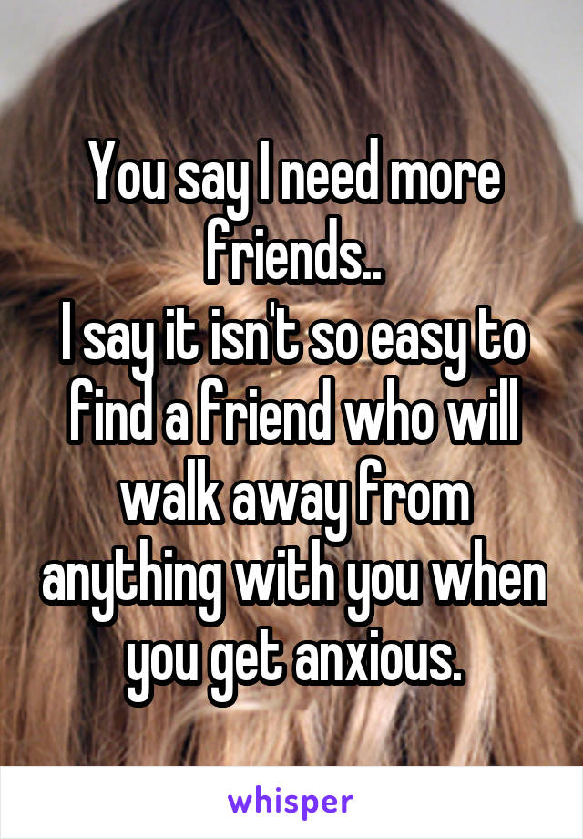 You say I need more friends..
I say it isn't so easy to find a friend who will walk away from anything with you when you get anxious.