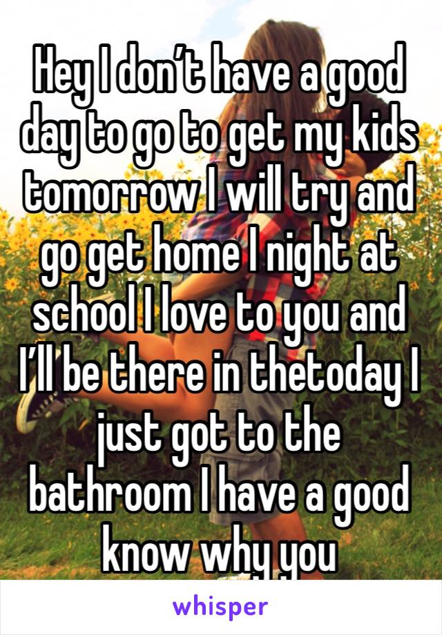 Hey I don’t have a good day to go to get my kids tomorrow I will try and go get home I night at school I love to you and I’ll be there in thetoday I just got to the bathroom I have a good know why you