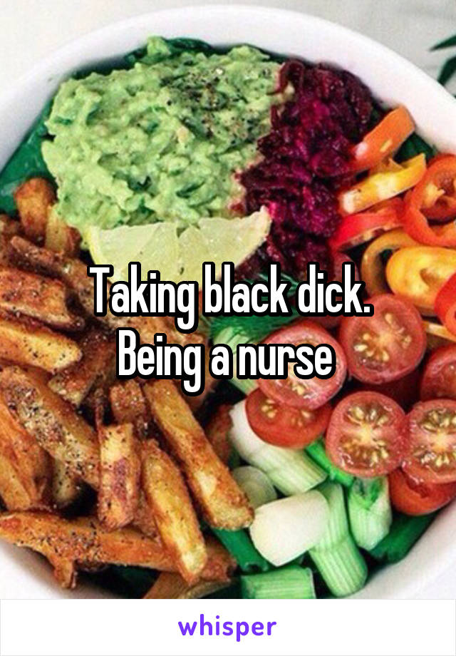 Taking black dick.
Being a nurse 