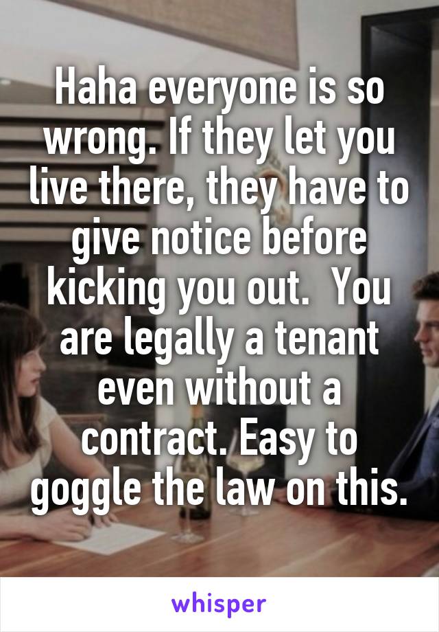 Haha everyone is so wrong. If they let you live there, they have to give notice before kicking you out.  You are legally a tenant even without a contract. Easy to goggle the law on this. 