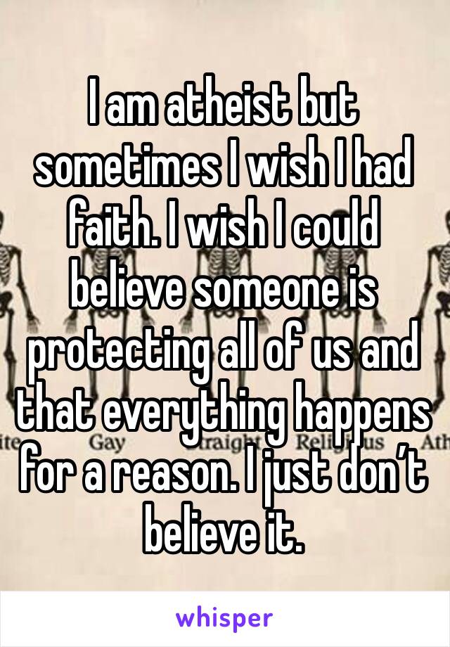 I am atheist but sometimes I wish I had faith. I wish I could believe someone is protecting all of us and that everything happens for a reason. I just don’t believe it.
