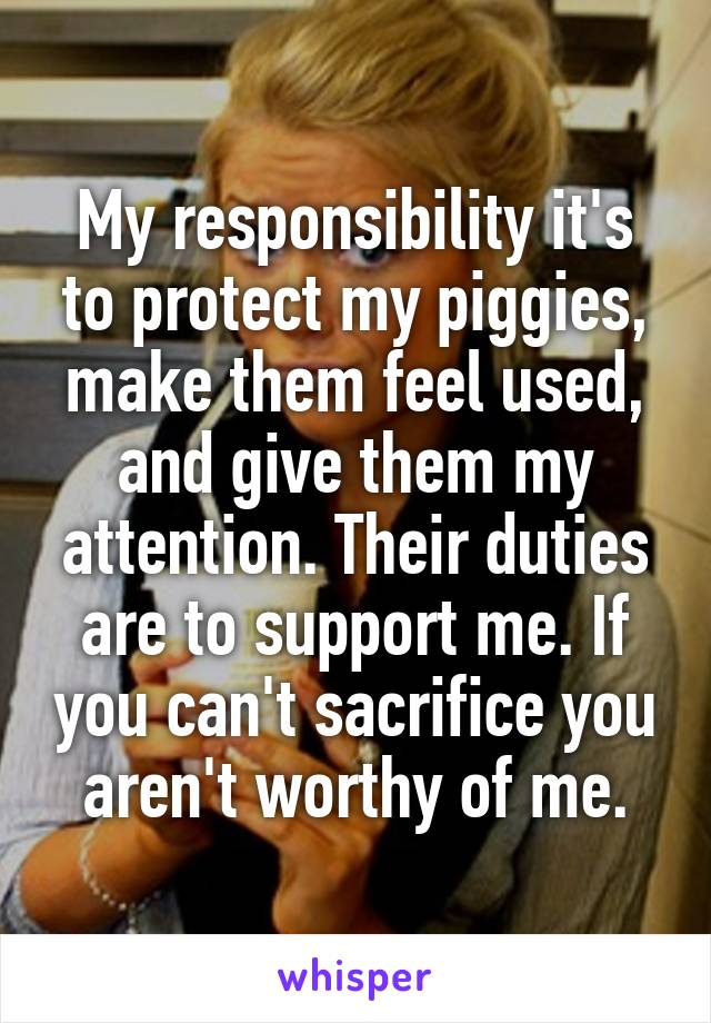My responsibility it's to protect my piggies, make them feel used, and give them my attention. Their duties are to support me. If you can't sacrifice you aren't worthy of me.