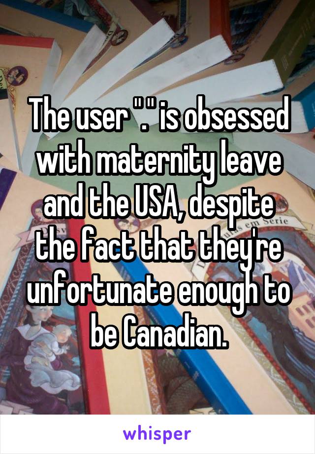 The user "." is obsessed with maternity leave and the USA, despite the fact that they're unfortunate enough to be Canadian.