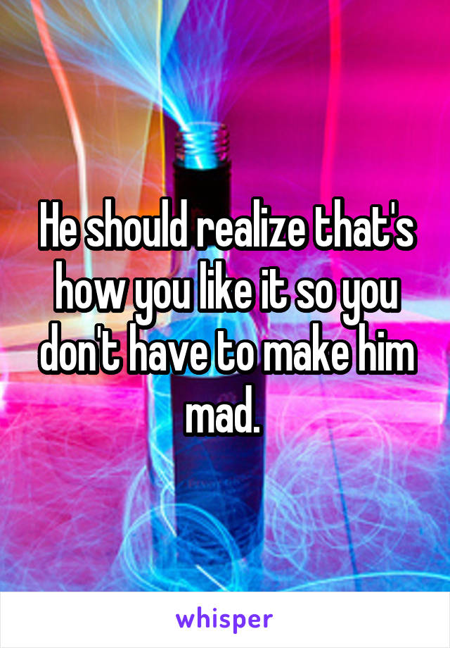 He should realize that's how you like it so you don't have to make him mad. 