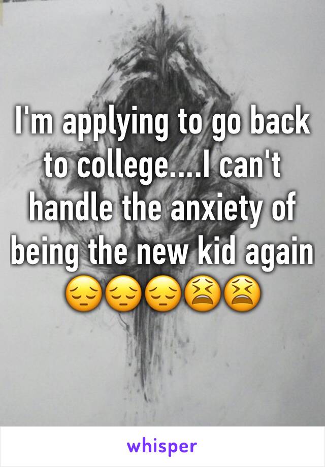 I'm applying to go back to college....I can't handle the anxiety of being the new kid again 😔😔😔😫😫