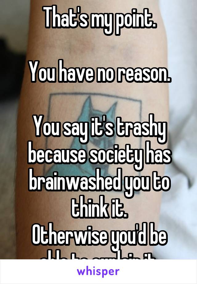 That's my point.

You have no reason.

You say it's trashy because society has brainwashed you to think it.
Otherwise you'd be able to explain it.