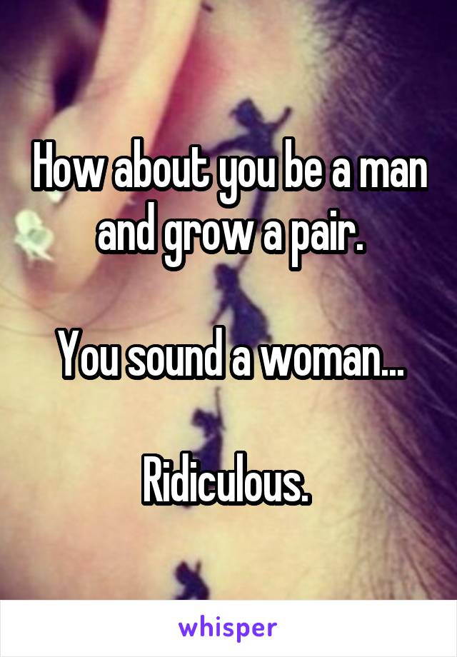 How about you be a man and grow a pair.

You sound a woman...

Ridiculous. 