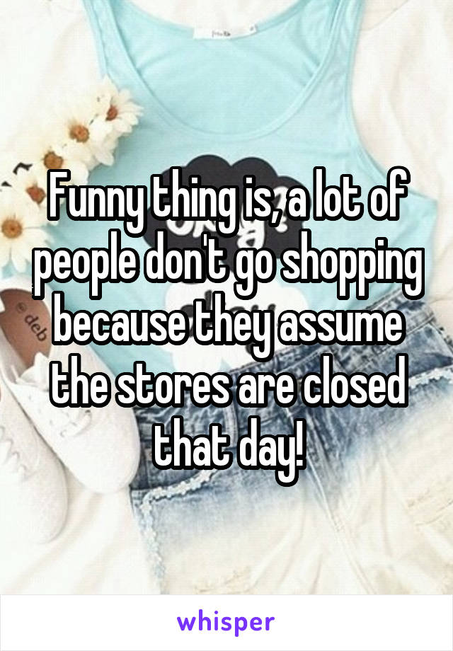 Funny thing is, a lot of people don't go shopping because they assume the stores are closed that day!