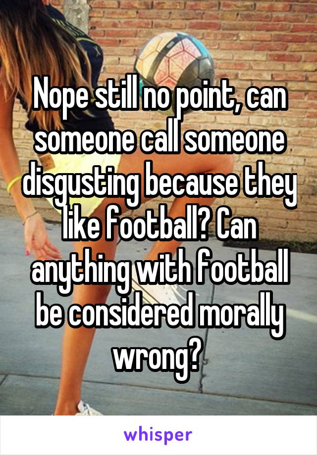 Nope still no point, can someone call someone disgusting because they like football? Can anything with football be considered morally wrong? 