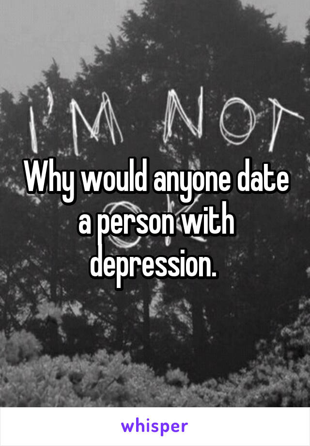 Why would anyone date a person with depression. 