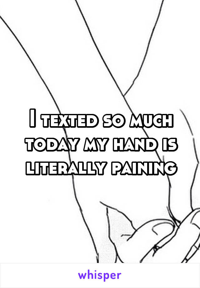 I texted so much today my hand is literally paining