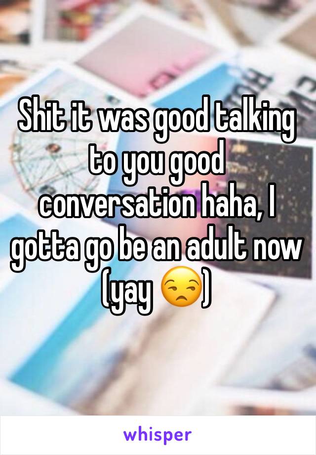 Shit it was good talking to you good conversation haha, I gotta go be an adult now (yay 😒) 
