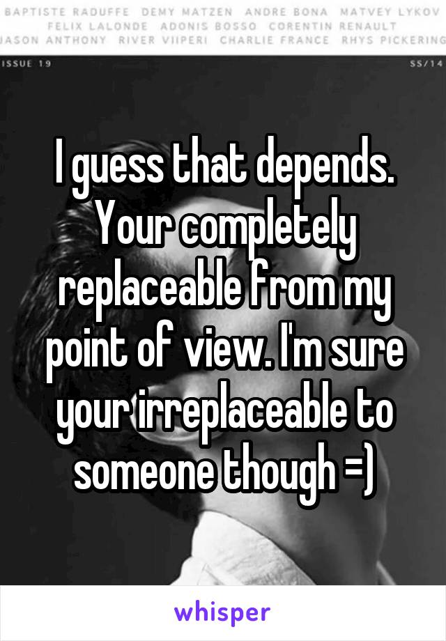 I guess that depends. Your completely replaceable from my point of view. I'm sure your irreplaceable to someone though =)