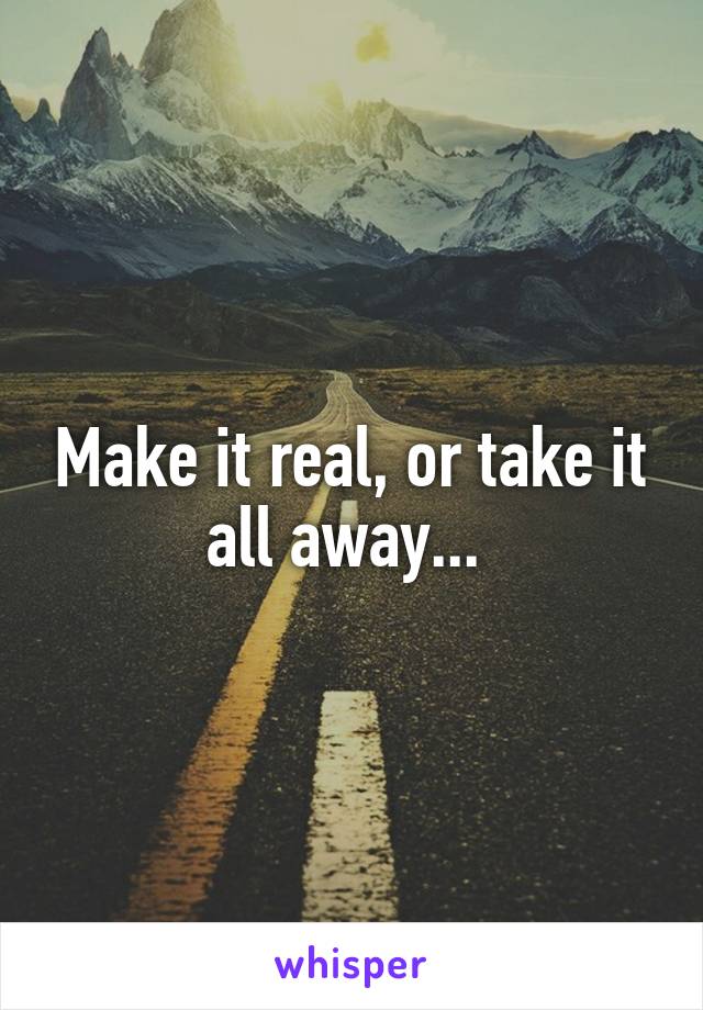 Make it real, or take it all away... 