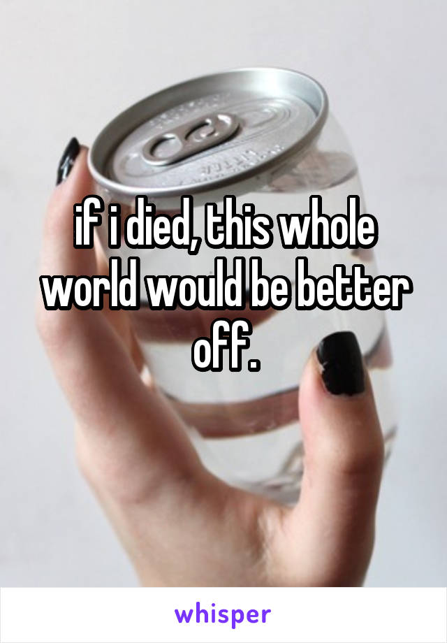if i died, this whole world would be better off.
