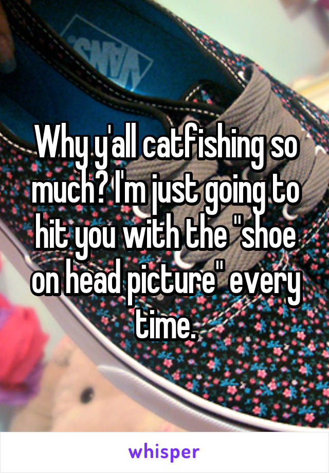 Why y'all catfishing so much? I'm just going to hit you with the "shoe on head picture" every time.