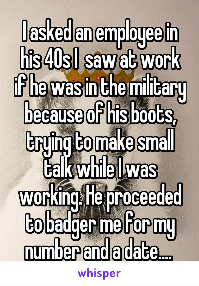 I asked an employee in his 40s I  saw at work if he was in the military because of his boots, trying to make small talk while I was working. He proceeded to badger me for my number and a date.... 