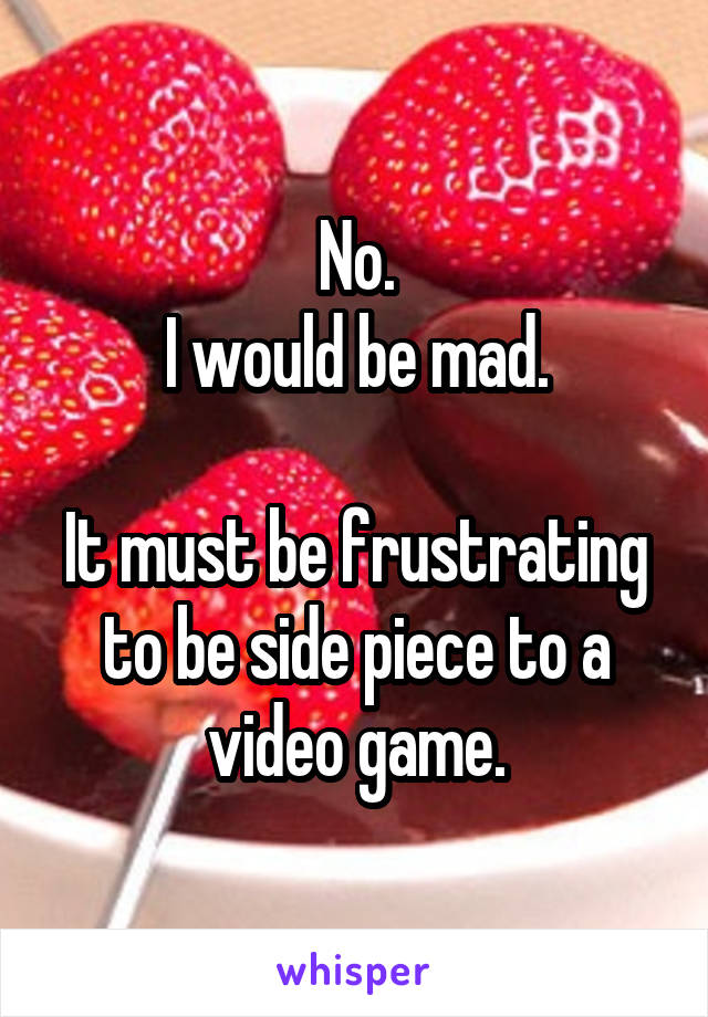 No.
I would be mad.

It must be frustrating to be side piece to a video game.