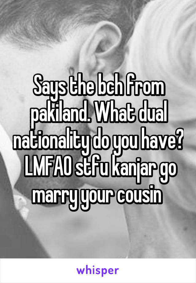 Says the bch from pakiland. What dual nationality do you have?  LMFAO stfu kanjar go marry your cousin 