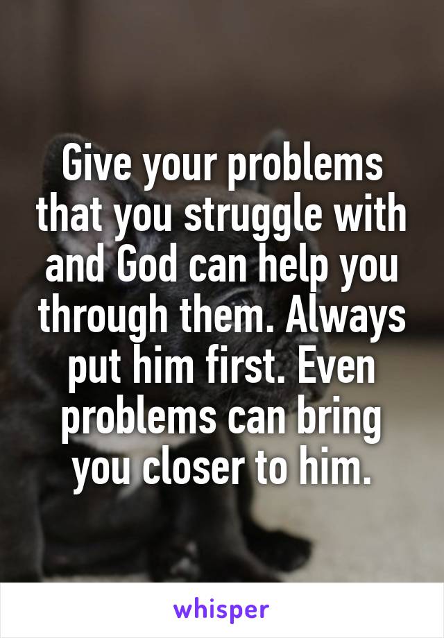 Give your problems that you struggle with and God can help you through them. Always put him first. Even problems can bring you closer to him.