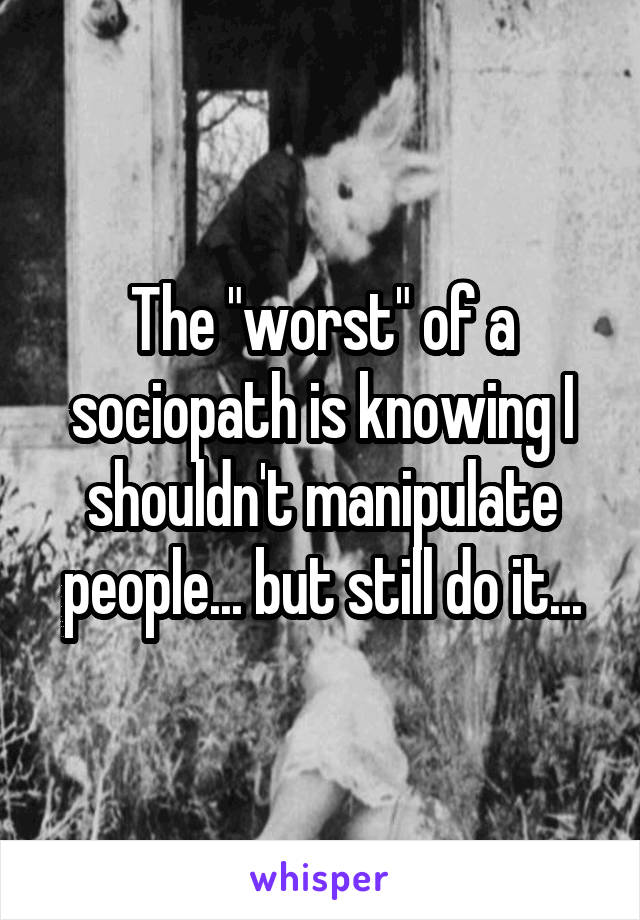 The "worst" of a sociopath is knowing I shouldn't manipulate people... but still do it...