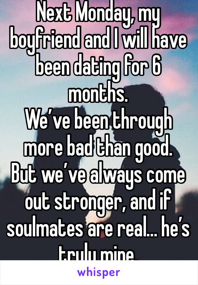 Next Monday, my boyfriend and I will have been dating for 6 months. 
We’ve been through more bad than good. 
But we’ve always come out stronger, and if soulmates are real... he’s truly mine. 