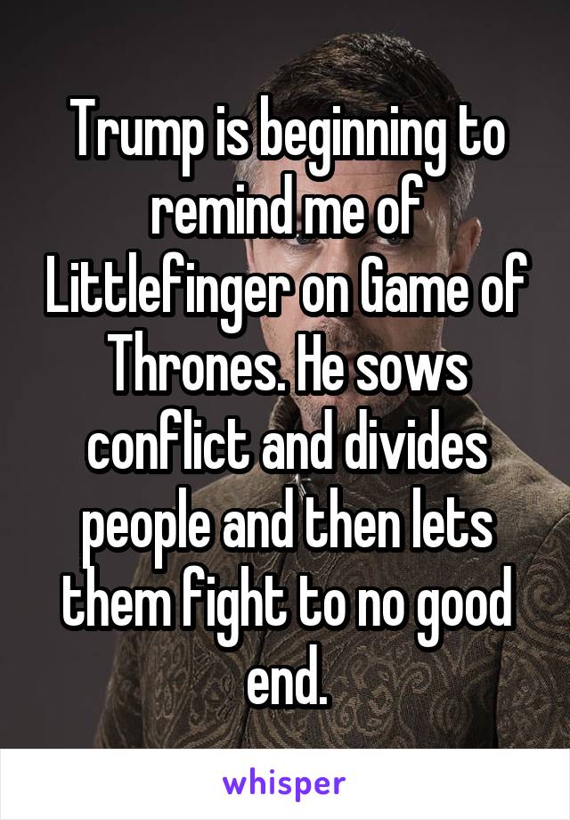Trump is beginning to remind me of Littlefinger on Game of Thrones. He sows conflict and divides people and then lets them fight to no good end.