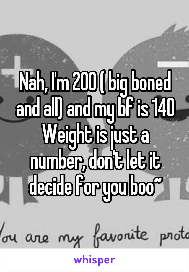 Nah, I'm 200 ( big boned and all) and my bf is 140
Weight is just a number, don't let it decide for you boo~
