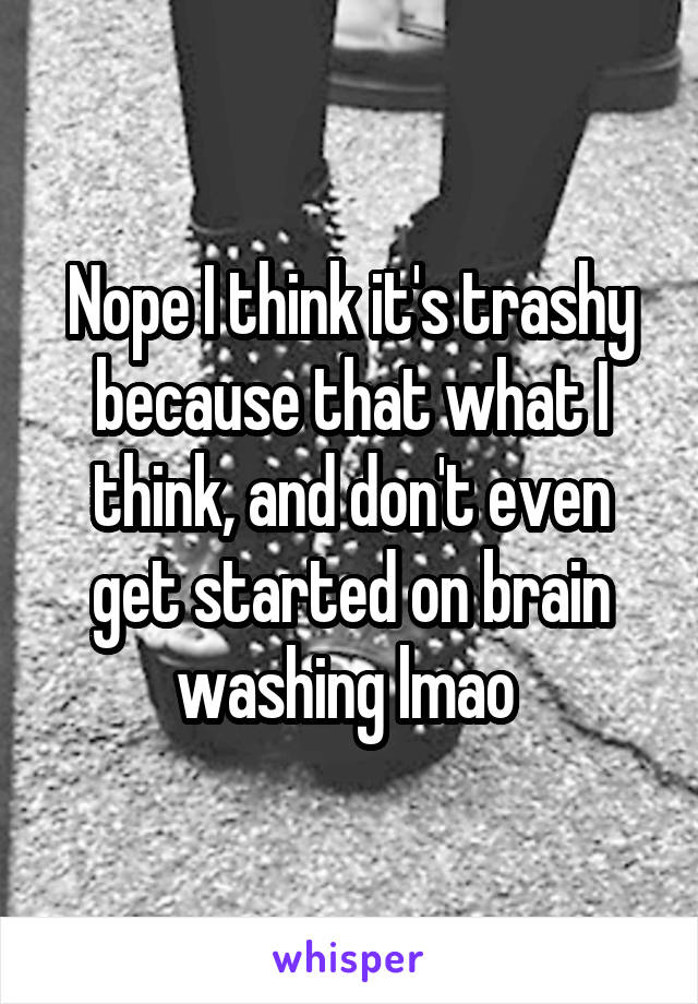 Nope I think it's trashy because that what I think, and don't even get started on brain washing lmao 