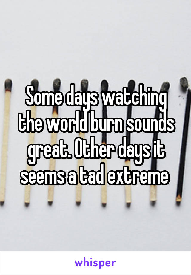 Some days watching the world burn sounds great. Other days it seems a tad extreme 