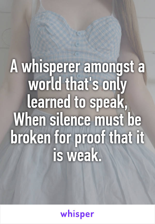 A whisperer amongst a world that's only learned to speak,
When silence must be broken for proof that it is weak.