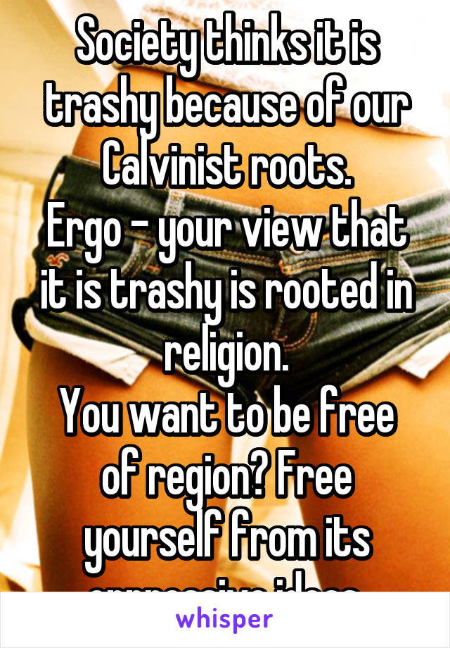 Society thinks it is trashy because of our Calvinist roots.
Ergo - your view that it is trashy is rooted in religion.
You want to be free of region? Free yourself from its oppressive ideas.