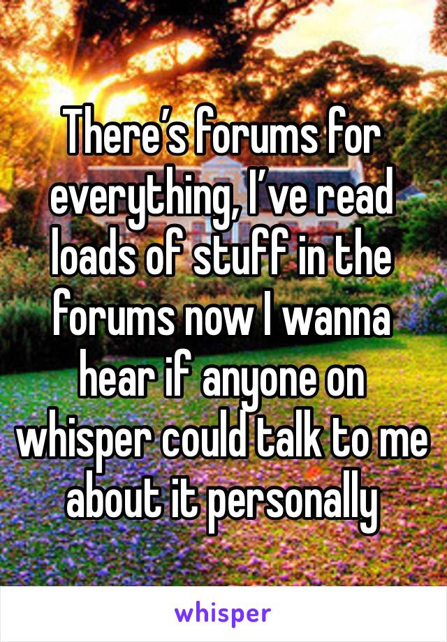 There’s forums for everything, I’ve read loads of stuff in the forums now I wanna hear if anyone on whisper could talk to me about it personally 