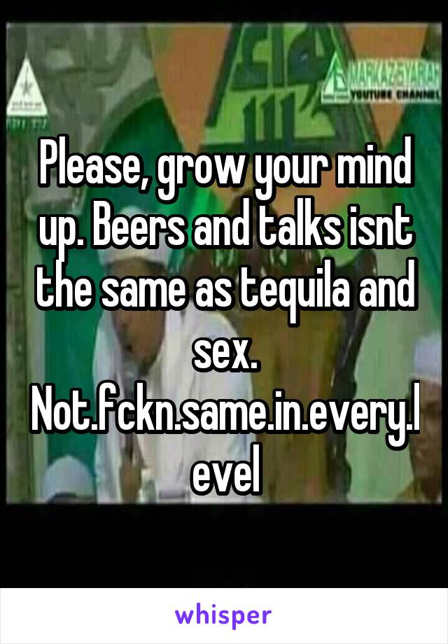 Please, grow your mind up. Beers and talks isnt the same as tequila and sex. Not.fckn.same.in.every.level