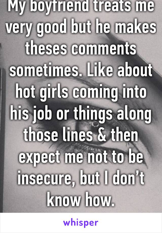 My boyfriend treats me very good but he makes theses comments sometimes. Like about hot girls coming into his job or things along those lines & then expect me not to be insecure, but I don’t know how.