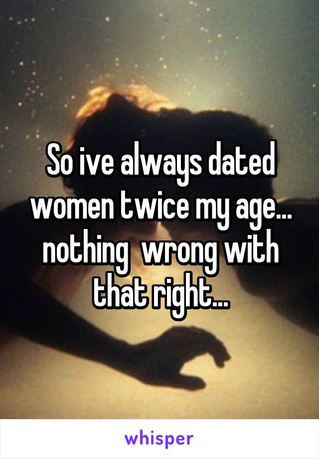 So ive always dated women twice my age... nothing  wrong with that right...