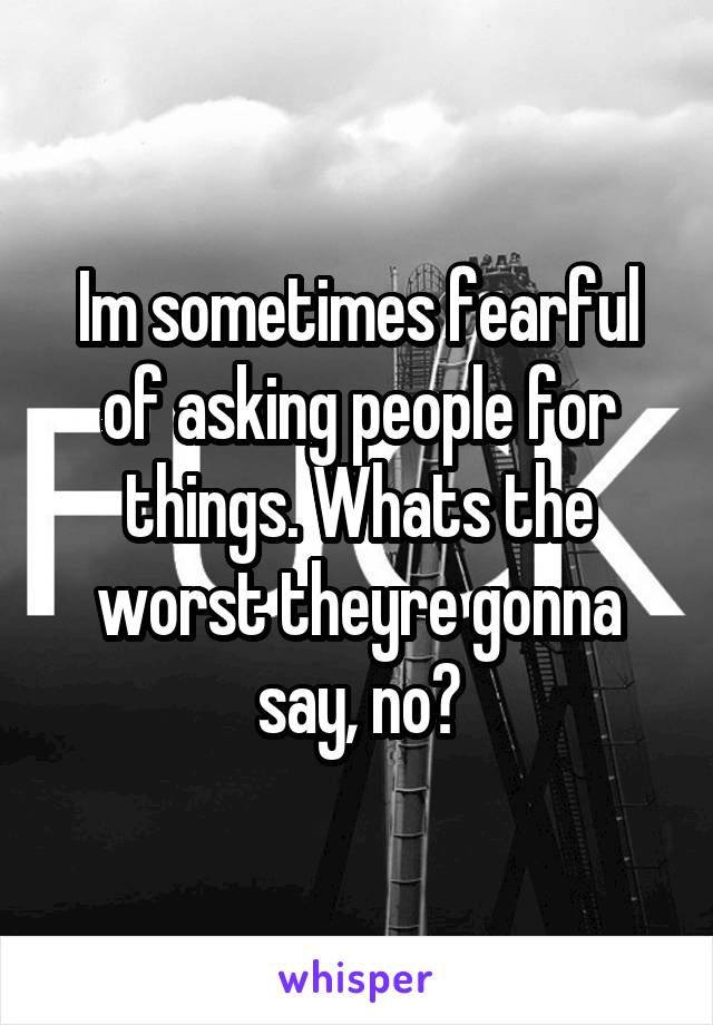 Im sometimes fearful of asking people for things. Whats the worst theyre gonna say, no?