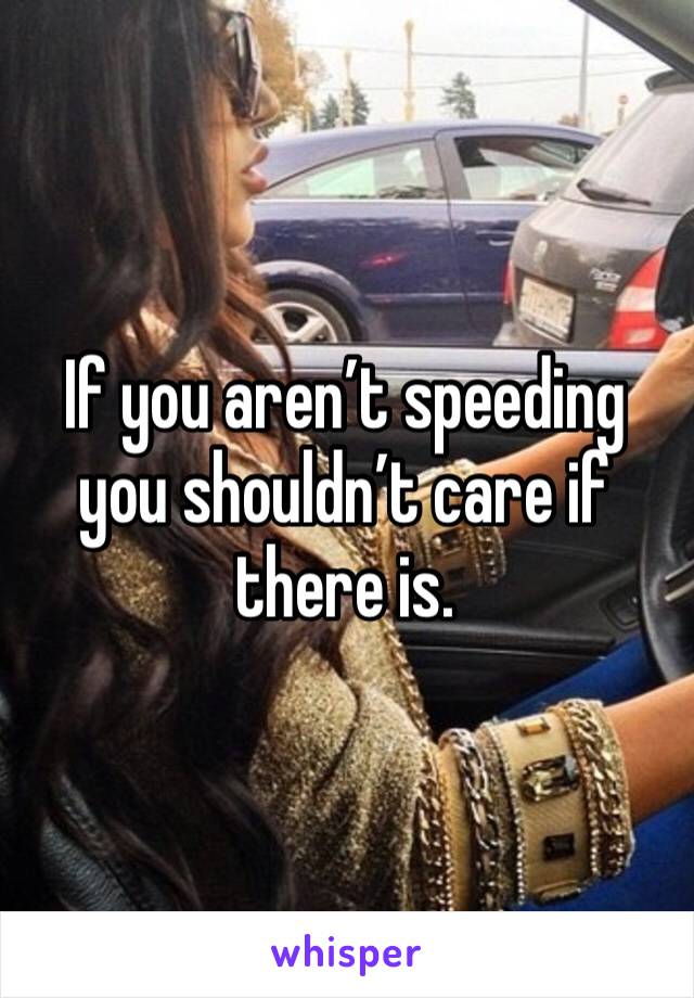 If you aren’t speeding you shouldn’t care if there is.