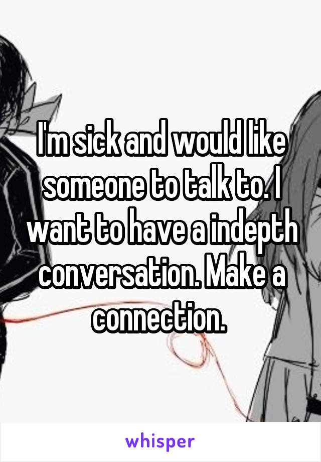 I'm sick and would like someone to talk to. I want to have a indepth conversation. Make a connection. 