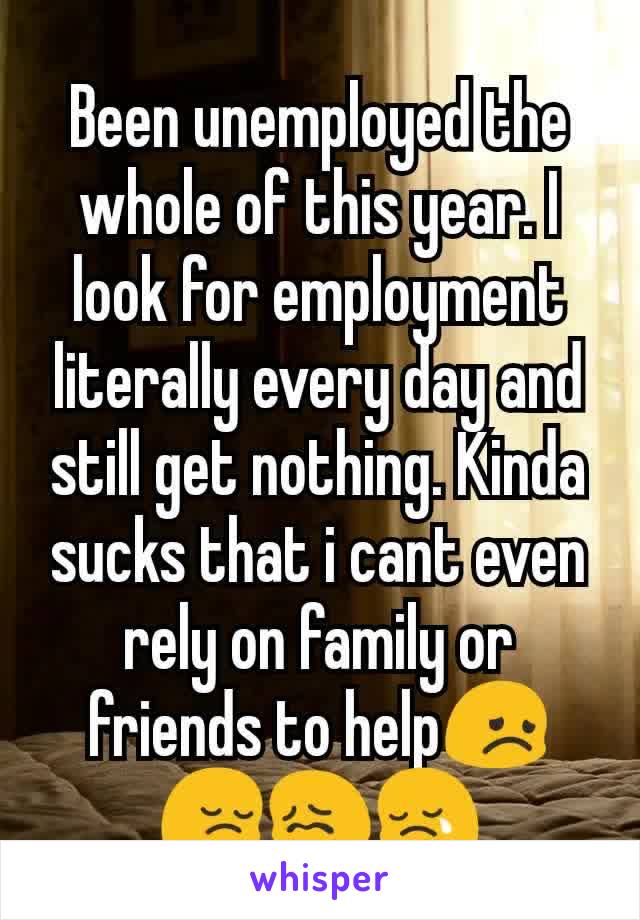 Been unemployed the whole of this year. I look for employment literally every day and still get nothing. Kinda sucks that i cant even rely on family or friends to help😞😔😖😢
