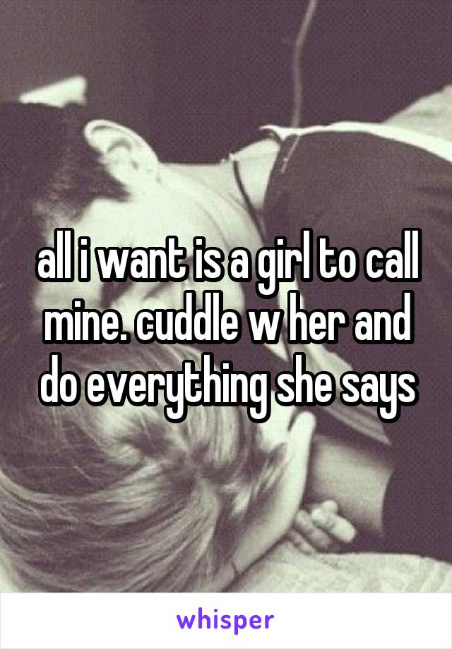 all i want is a girl to call mine. cuddle w her and do everything she says