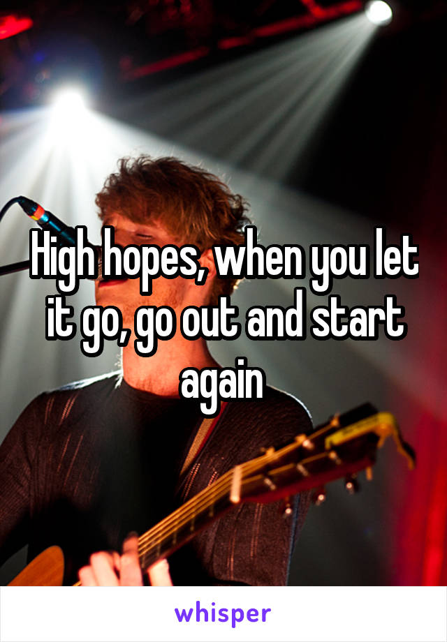 High hopes, when you let it go, go out and start again 