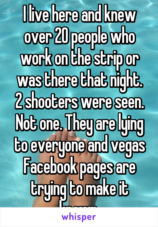 I live here and knew over 20 people who work on the strip or was there that night.
2 shooters were seen.
Not one. They are lying to everyone and vegas Facebook pages are trying to make it known.