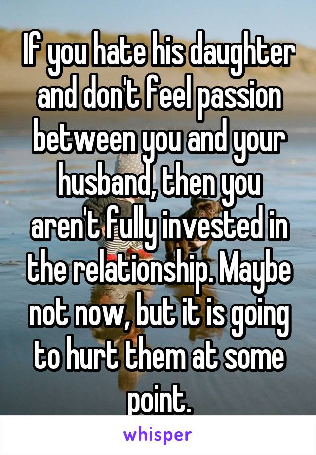If you hate his daughter and don't feel passion between you and your husband, then you aren't fully invested in the relationship. Maybe not now, but it is going to hurt them at some point.